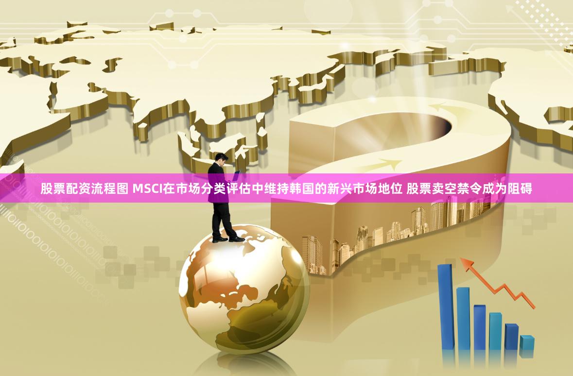 股票配资流程图 MSCI在市场分类评估中维持韩国的新兴市场地位 股票卖空禁令成为阻碍