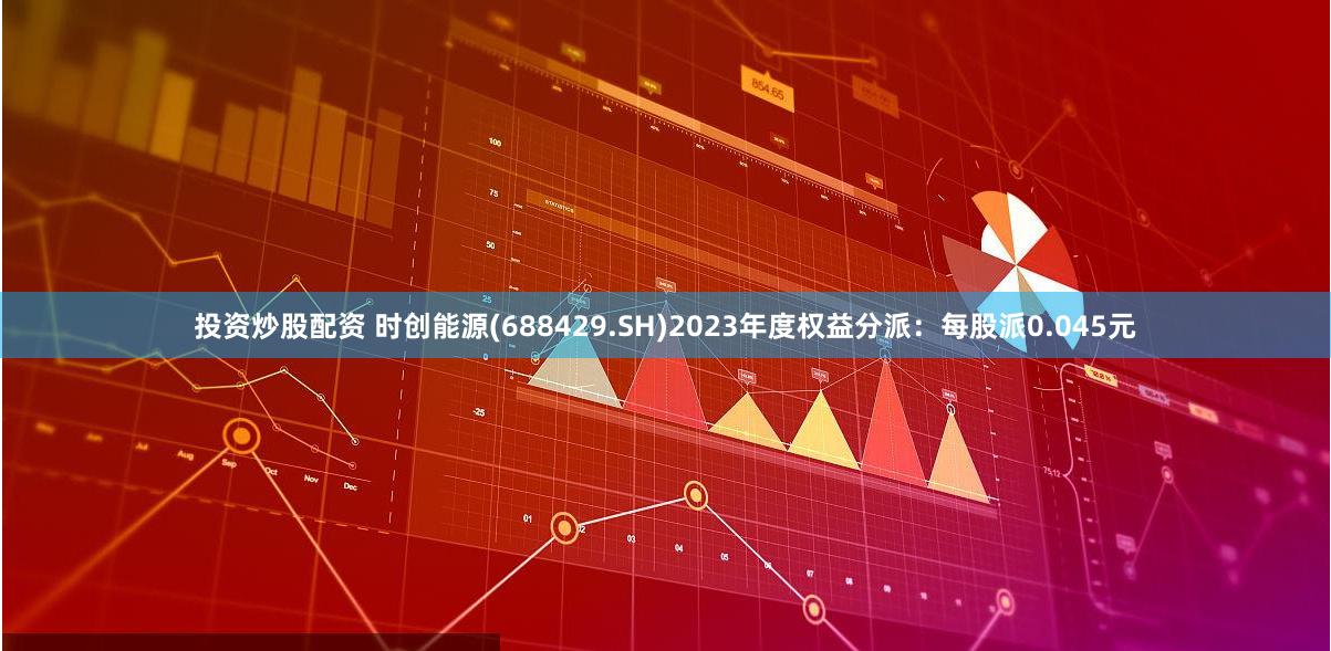 投资炒股配资 时创能源(688429.SH)2023年度权益分派：每股派0.045元
