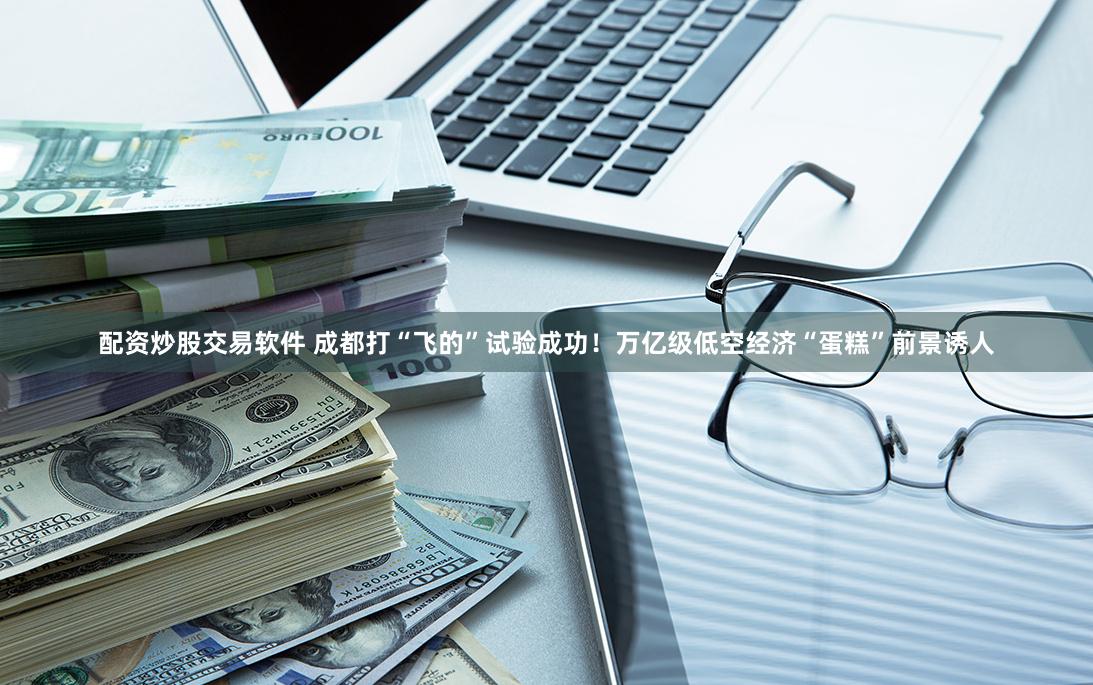 配资炒股交易软件 成都打“飞的”试验成功！万亿级低空经济“蛋糕”前景诱人