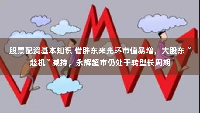 股票配资基本知识 借胖东来光环市值暴增，大股东“趁机”减持，永辉超市仍处于转型长周期