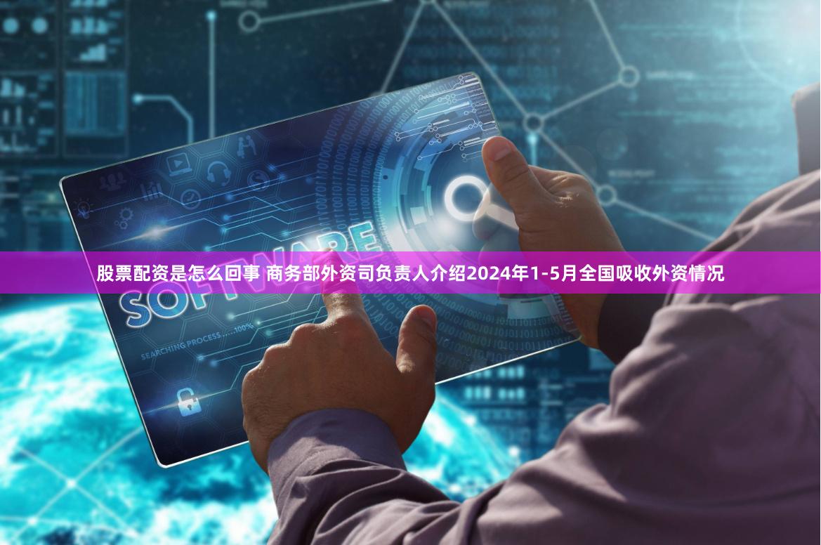 股票配资是怎么回事 商务部外资司负责人介绍2024年1-5月全国吸收外资情况