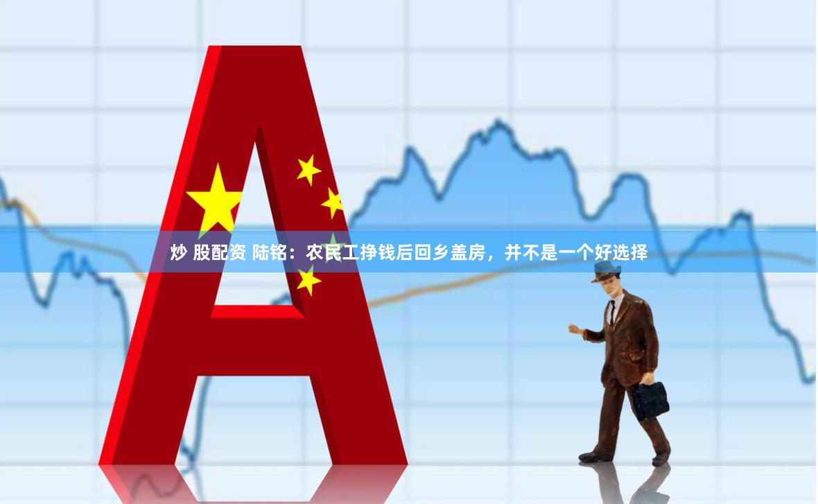 炒 股配资 陆铭：农民工挣钱后回乡盖房，并不是一个好选择