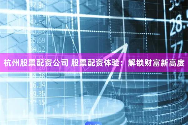 杭州股票配资公司 股票配资体验：解锁财富新高度