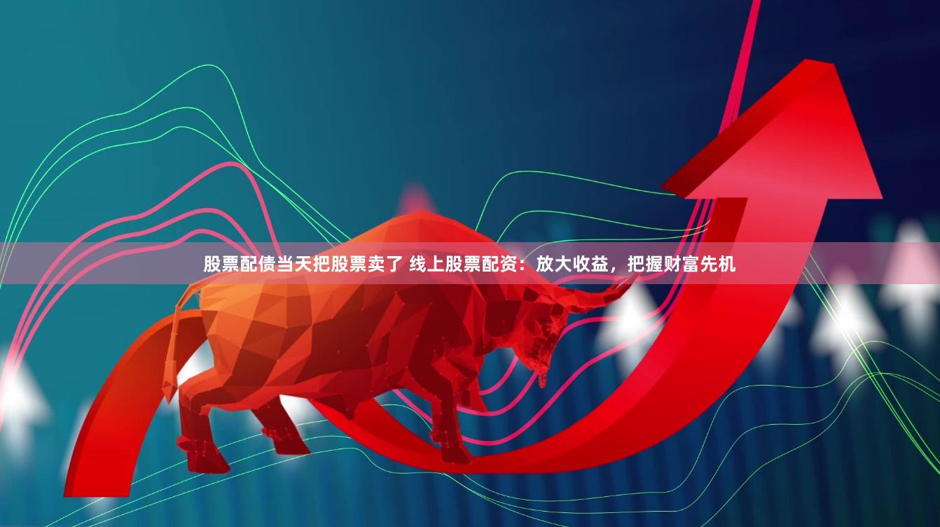 股票配债当天把股票卖了 线上股票配资：放大收益，把握财富先机