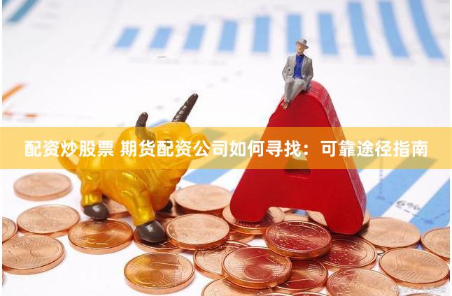 配资炒股票 期货配资公司如何寻找：可靠途径指南