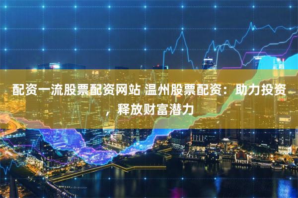 配资一流股票配资网站 温州股票配资：助力投资，释放财富潜力