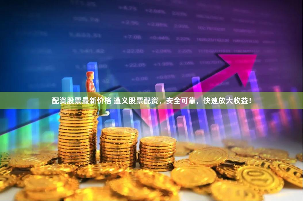 配资股票最新价格 遵义股票配资，安全可靠，快速放大收益！
