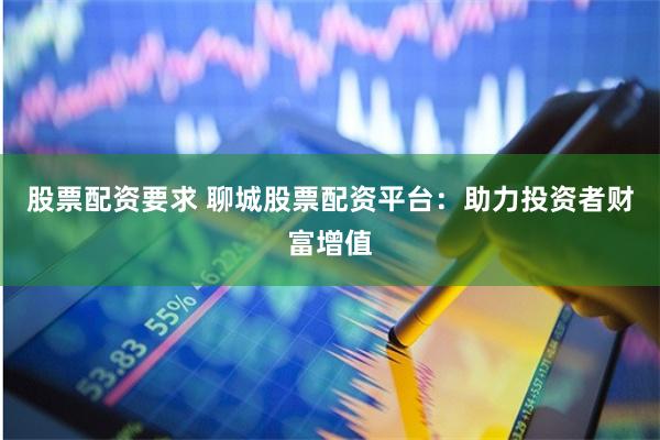 股票配资要求 聊城股票配资平台：助力投资者财富增值