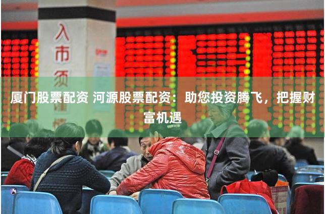 厦门股票配资 河源股票配资：助您投资腾飞，把握财富机遇