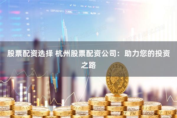 股票配资选择 杭州股票配资公司：助力您的投资之路